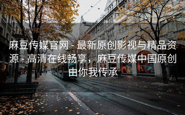 麻豆传媒官网 - 最新原创影视与精品资源 - 高清在线畅享，麻豆传媒中国原创由你我传承