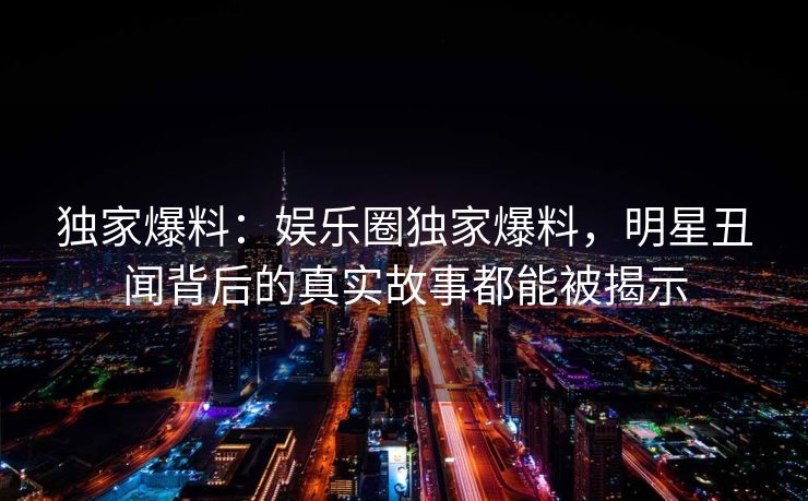 独家爆料：娱乐圈独家爆料，明星丑闻背后的真实故事都能被揭示