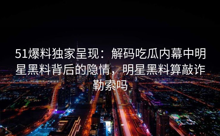 51爆料独家呈现：解码吃瓜内幕中明星黑料背后的隐情，明星黑料算敲诈勒索吗
