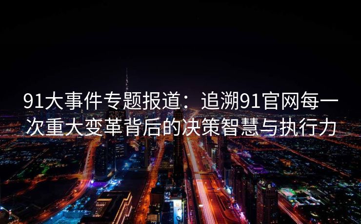 91大事件专题报道：追溯91官网每一次重大变革背后的决策智慧与执行力