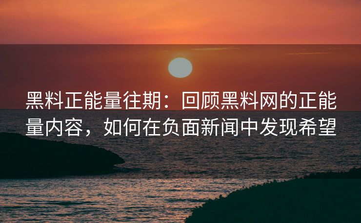 黑料正能量往期：回顾黑料网的正能量内容，如何在负面新闻中发现希望