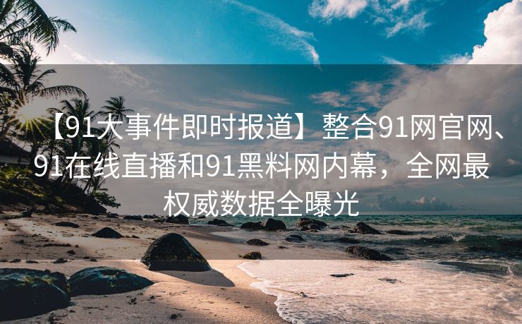 【91大事件即时报道】整合91网官网、91在线直播和91黑料网内幕，全网最权威数据全曝光