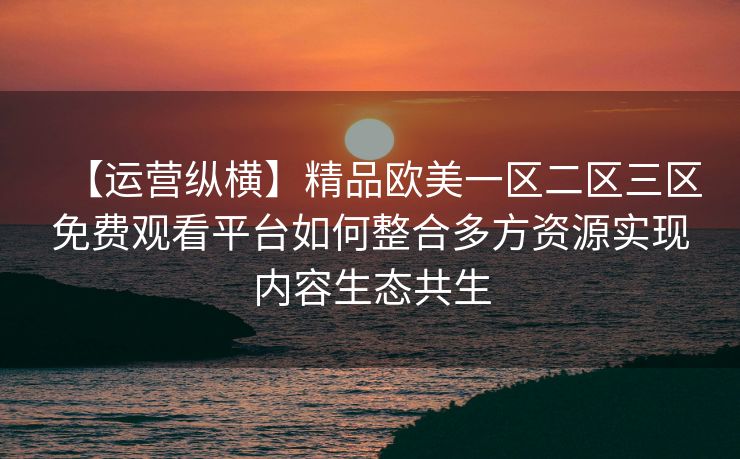 【运营纵横】精品欧美一区二区三区免费观看平台如何整合多方资源实现内容生态共生