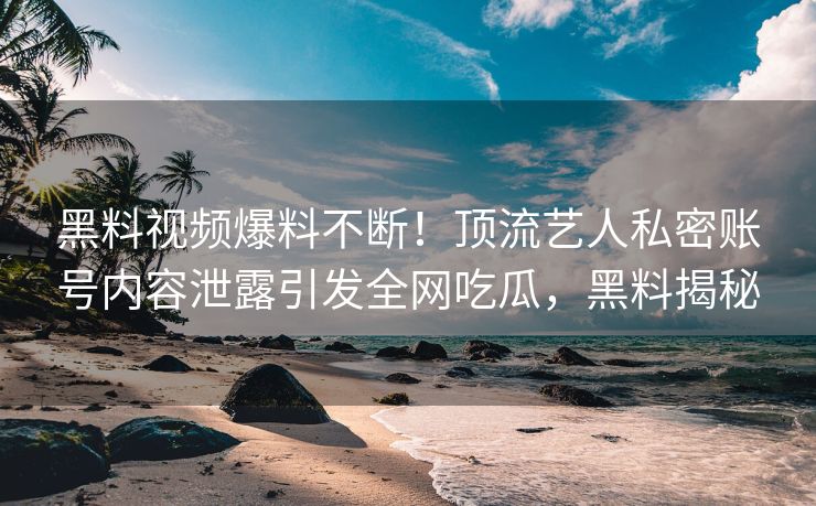 黑料视频爆料不断！顶流艺人私密账号内容泄露引发全网吃瓜，黑料揭秘