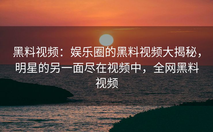 黑料视频：娱乐圈的黑料视频大揭秘，明星的另一面尽在视频中，全网黑料视频