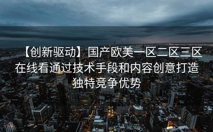 【创新驱动】国产欧美一区二区三区在线看通过技术手段和内容创意打造独特竞争优势