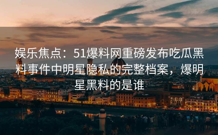 娱乐焦点：51爆料网重磅发布吃瓜黑料事件中明星隐私的完整档案，爆明星黑料的是谁