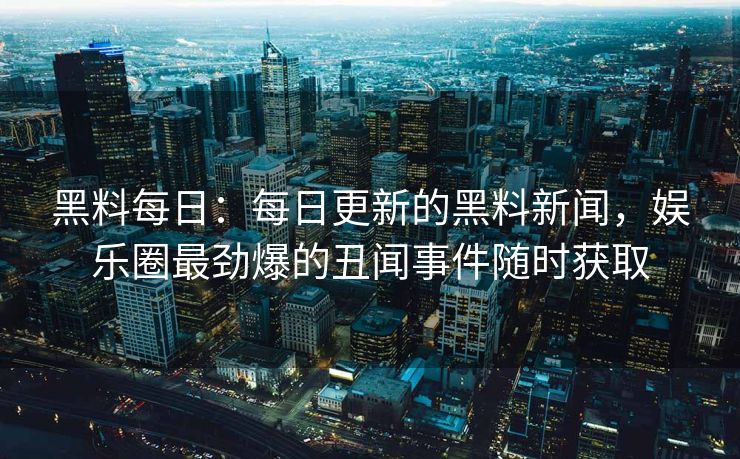 黑料每日：每日更新的黑料新闻，娱乐圈最劲爆的丑闻事件随时获取