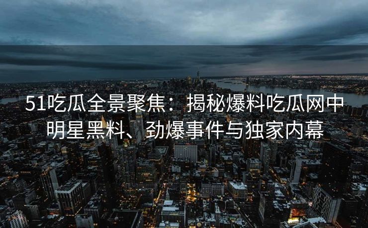 51吃瓜全景聚焦：揭秘爆料吃瓜网中明星黑料、劲爆事件与独家内幕