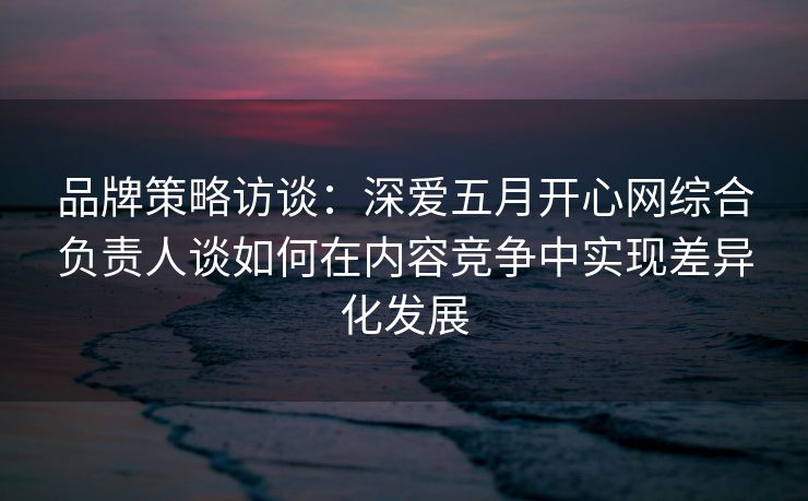 品牌策略访谈：深爱五月开心网综合负责人谈如何在内容竞争中实现差异化发展