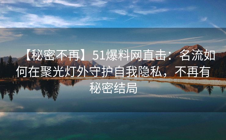 【秘密不再】51爆料网直击：名流如何在聚光灯外守护自我隐私，不再有秘密结局
