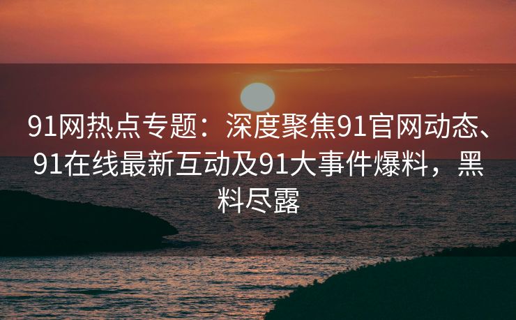 91网热点专题：深度聚焦91官网动态、91在线最新互动及91大事件爆料，黑料尽露