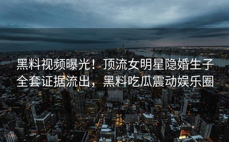 黑料视频曝光！顶流女明星隐婚生子全套证据流出，黑料吃瓜震动娱乐圈