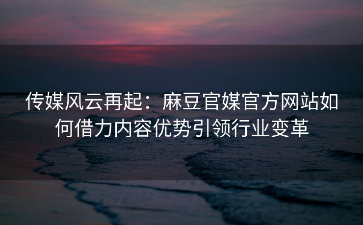 传媒风云再起：麻豆官媒官方网站如何借力内容优势引领行业变革