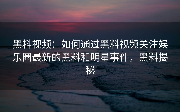 黑料视频：如何通过黑料视频关注娱乐圈最新的黑料和明星事件，黑料揭秘