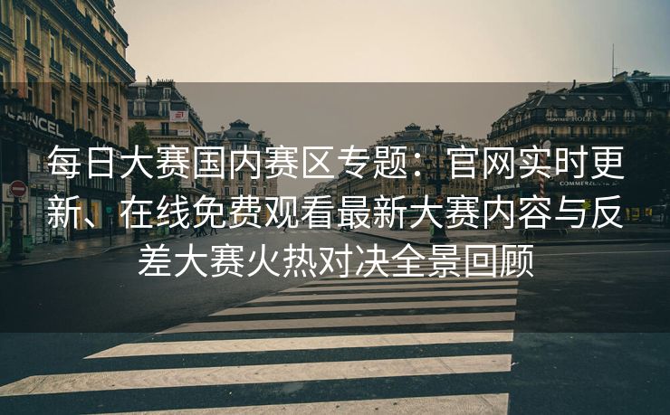 每日大赛国内赛区专题：官网实时更新、在线免费观看最新大赛内容与反差大赛火热对决全景回顾