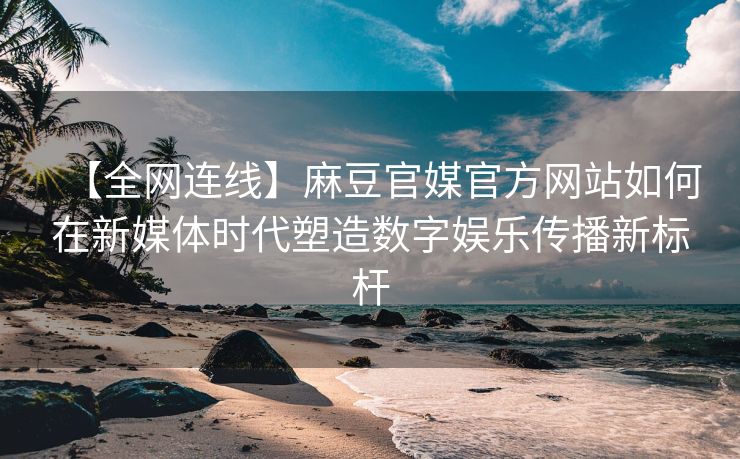 【全网连线】麻豆官媒官方网站如何在新媒体时代塑造数字娱乐传播新标杆