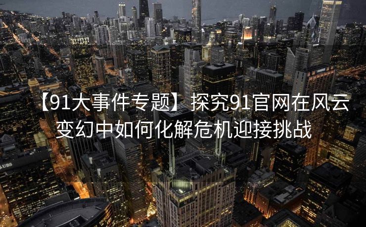 【91大事件专题】探究91官网在风云变幻中如何化解危机迎接挑战