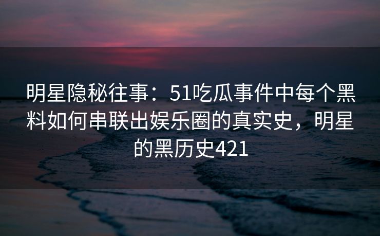 明星隐秘往事：51吃瓜事件中每个黑料如何串联出娱乐圈的真实史，明星的黑历史421