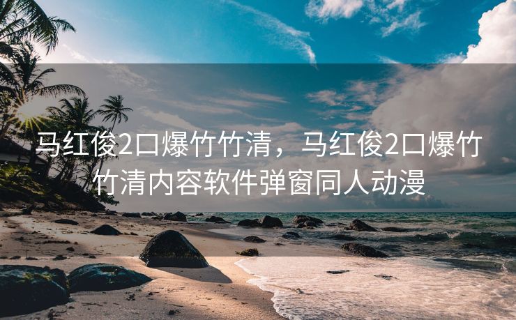 马红俊2口爆竹竹清，马红俊2口爆竹竹清内容软件弹窗同人动漫