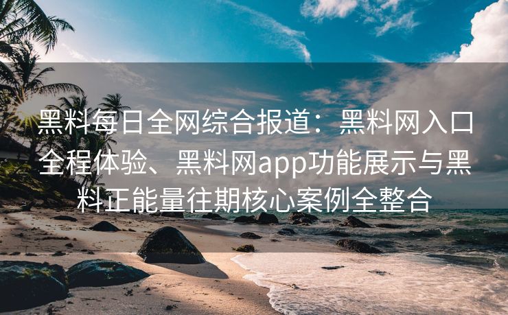 黑料每日全网综合报道：黑料网入口全程体验、黑料网app功能展示与黑料正能量往期核心案例全整合