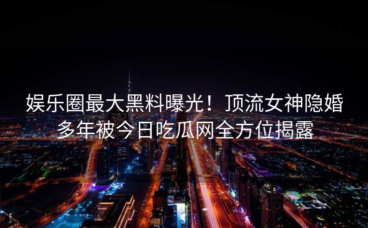 娱乐圈最大黑料曝光！顶流女神隐婚多年被今日吃瓜网全方位揭露