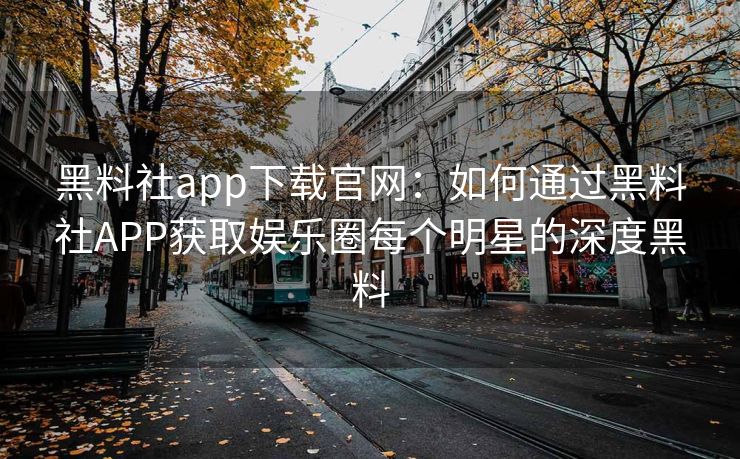 黑料社app下载官网：如何通过黑料社APP获取娱乐圈每个明星的深度黑料