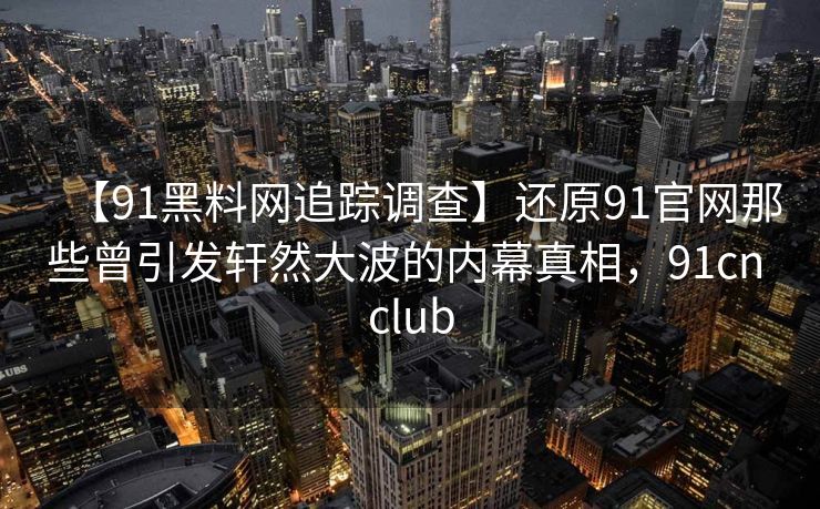 【91黑料网追踪调查】还原91官网那些曾引发轩然大波的内幕真相，91cn club