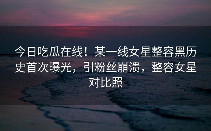 今日吃瓜在线！某一线女星整容黑历史首次曝光，引粉丝崩溃，整容女星对比照