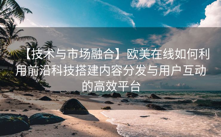 【技术与市场融合】欧美在线如何利用前沿科技搭建内容分发与用户互动的高效平台