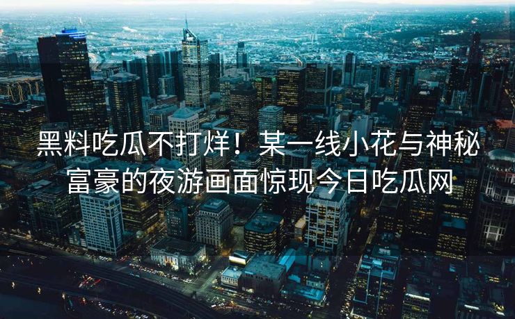 黑料吃瓜不打烊！某一线小花与神秘富豪的夜游画面惊现今日吃瓜网