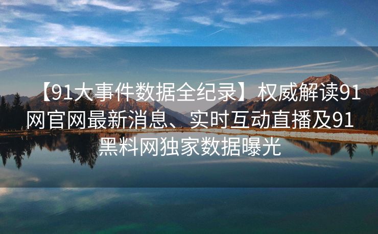 【91大事件数据全纪录】权威解读91网官网最新消息、实时互动直播及91黑料网独家数据曝光