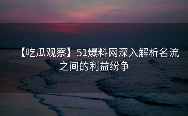 【吃瓜观察】51爆料网深入解析名流之间的利益纷争