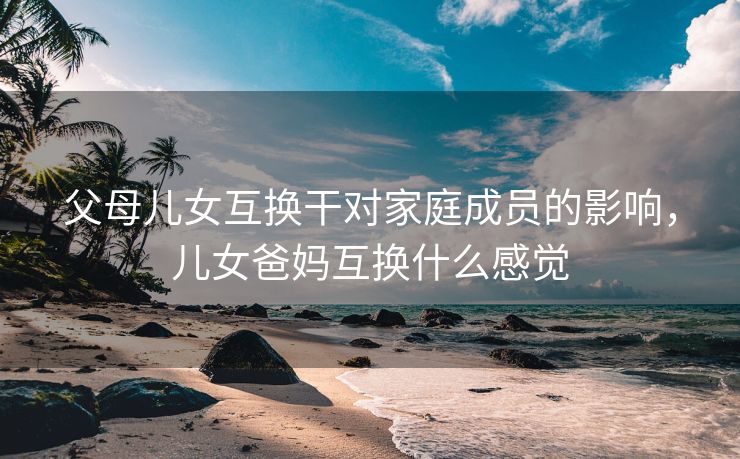 父母儿女互换干对家庭成员的影响，儿女爸妈互换什么感觉