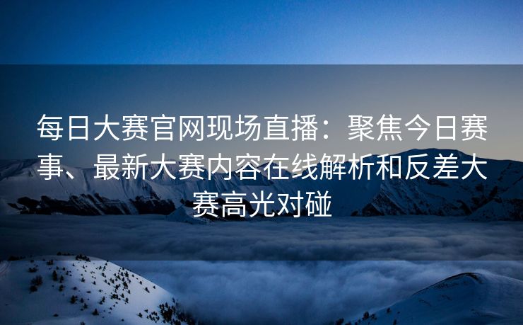 每日大赛官网现场直播：聚焦今日赛事、最新大赛内容在线解析和反差大赛高光对碰