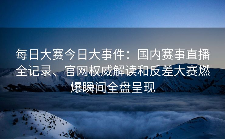 每日大赛今日大事件：国内赛事直播全记录、官网权威解读和反差大赛燃爆瞬间全盘呈现