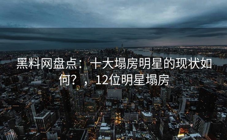 黑料网盘点：十大塌房明星的现状如何？，12位明星塌房