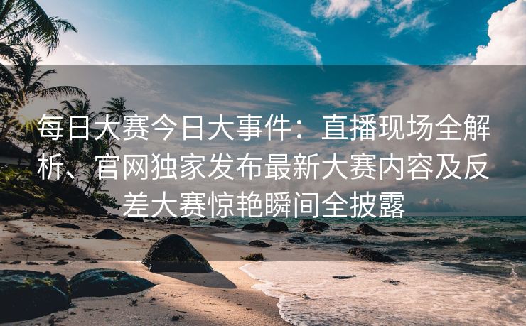 每日大赛今日大事件：直播现场全解析、官网独家发布最新大赛内容及反差大赛惊艳瞬间全披露