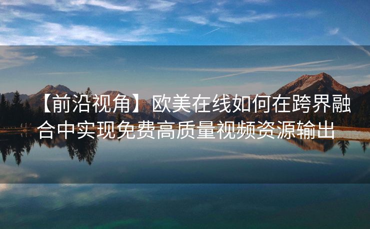 【前沿视角】欧美在线如何在跨界融合中实现免费高质量视频资源输出
