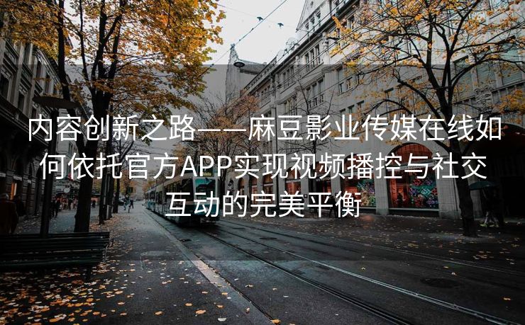 内容创新之路——麻豆影业传媒在线如何依托官方APP实现视频播控与社交互动的完美平衡