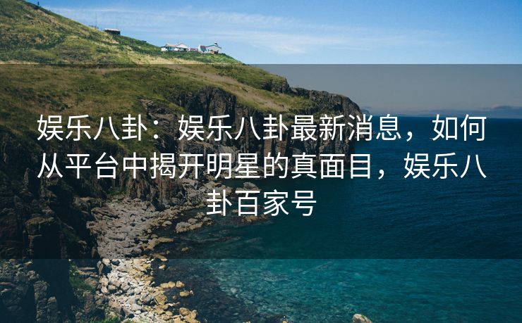 娱乐八卦：娱乐八卦最新消息，如何从平台中揭开明星的真面目，娱乐八卦百家号