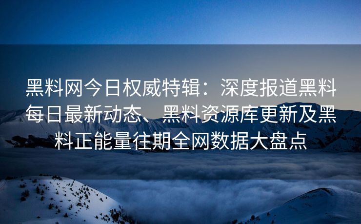 黑料网今日权威特辑：深度报道黑料每日最新动态、黑料资源库更新及黑料正能量往期全网数据大盘点